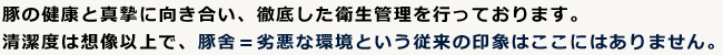 豚の健康と真摯に向き合い、徹底した衛生管理を行っております。清潔度は想像以上で、豚舎＝劣悪な環境という従来の印象はここにはありません。